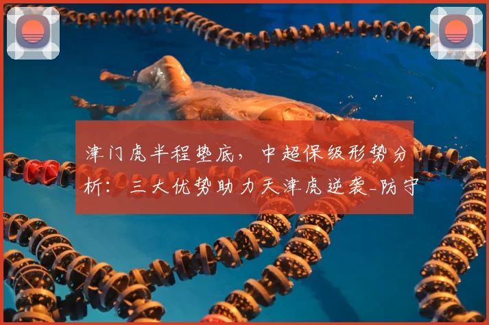 津门虎半程垫底，中超保级形势分析：三大优势助力天津虎逆袭_防守_积分榜_经验
