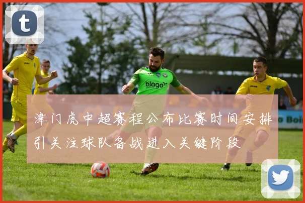津门虎中超赛程公布比赛时间安排引关注球队备战进入关键阶段