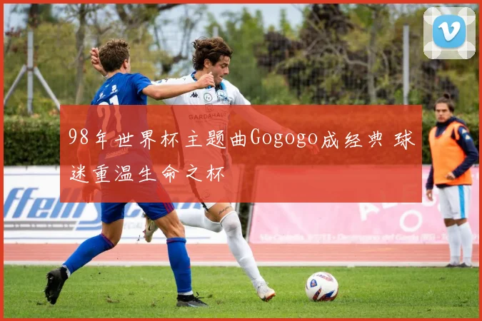 98年世界杯主题曲Gogogo成经典 球迷重温生命之杯