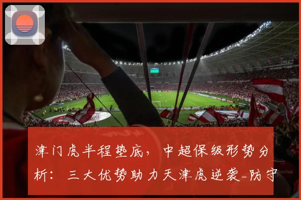 津门虎半程垫底，中超保级形势分析：三大优势助力天津虎逆袭_防守_积分榜_经验