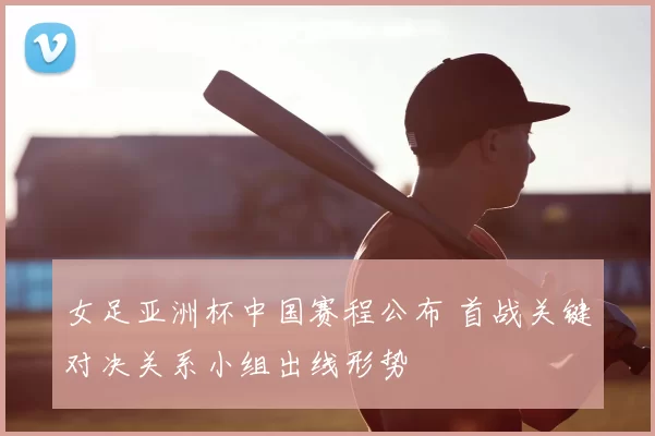 女足亚洲杯中国赛程公布 首战关键对决关系小组出线形势