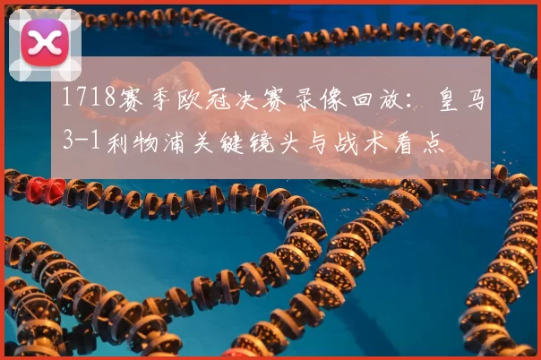 1718赛季欧冠决赛录像回放：皇马3-1利物浦关键镜头与战术看点