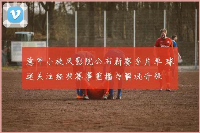 意甲小旋风影院公布新赛季片单 球迷关注经典赛事重播与解说升级