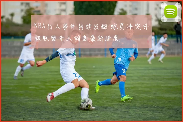 NBA打人事件持续发酵 球员冲突升级联盟介入调查最新进展