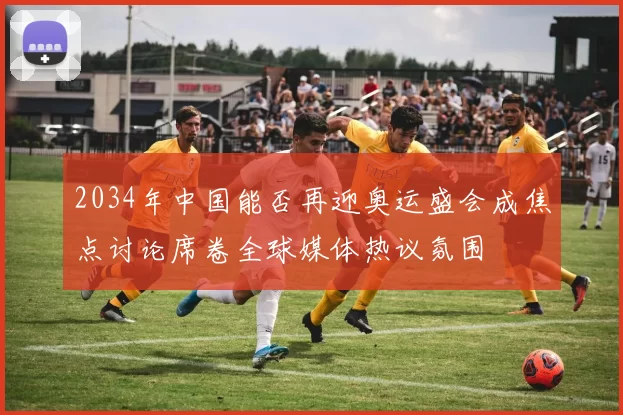 2034年中国能否再迎奥运盛会成焦点讨论席卷全球媒体热议氛围