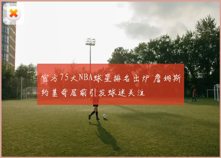 官方75大NBA球星排名出炉 詹姆斯约基奇居前引发球迷关注