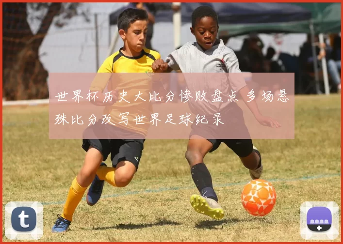 世界杯历史大比分惨败盘点 多场悬殊比分改写世界足球纪录