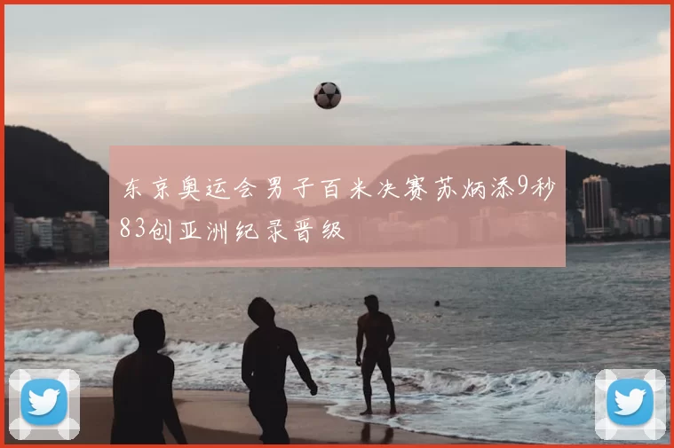 东京奥运会男子百米决赛苏炳添9秒83创亚洲纪录晋级