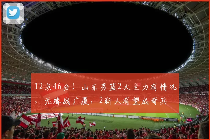 12点46分！山东男篮2大主力有情况，无缘战广厦，2新人有望成奇兵