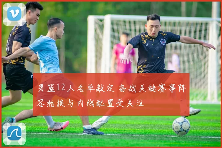 男篮12人名单敲定 备战关键赛事阵容轮换与内线配置受关注