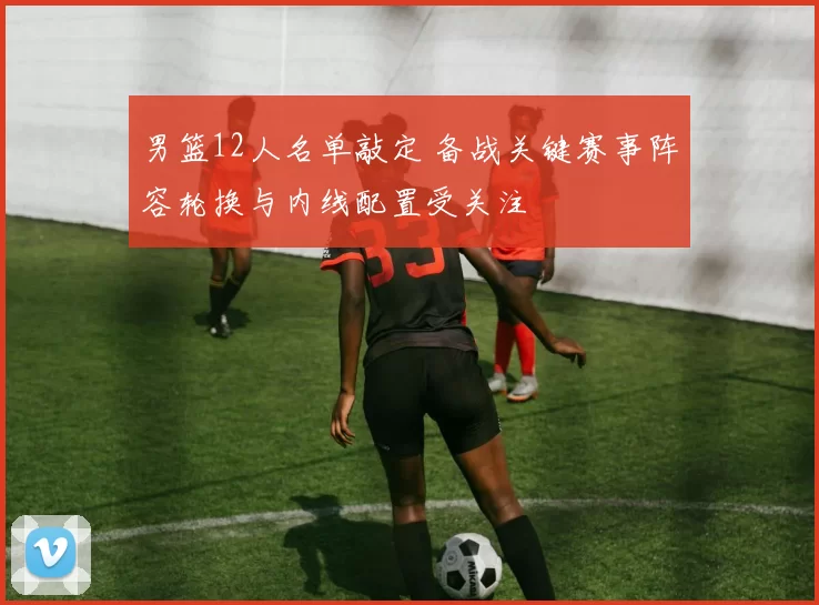 男篮12人名单敲定 备战关键赛事阵容轮换与内线配置受关注