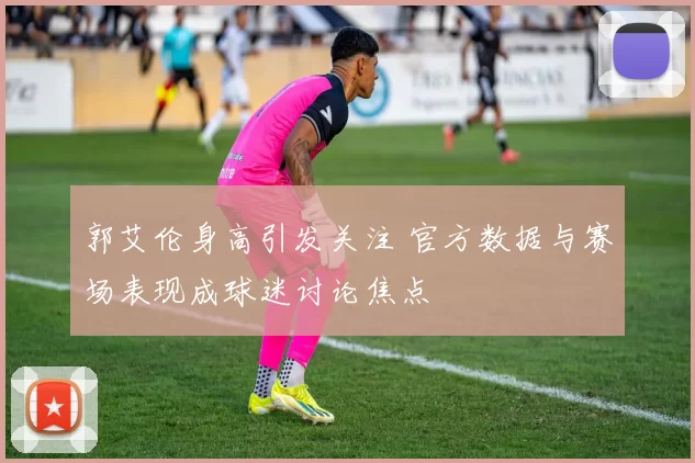 郭艾伦身高引发关注 官方数据与赛场表现成球迷讨论焦点