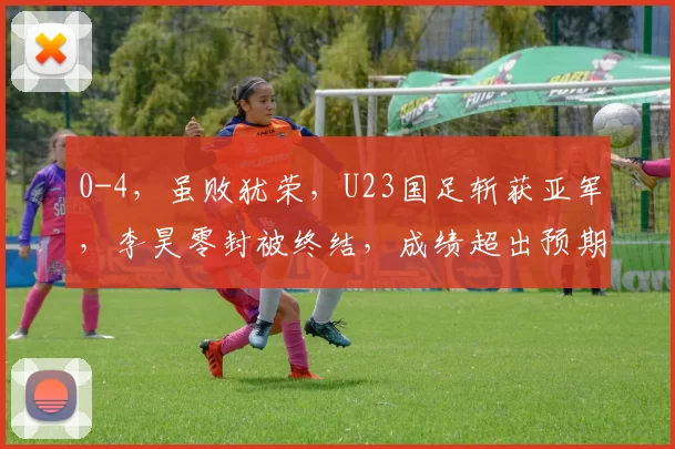 0-4，虽败犹荣，U23国足斩获亚军，李昊零封被终结，成绩超出预期