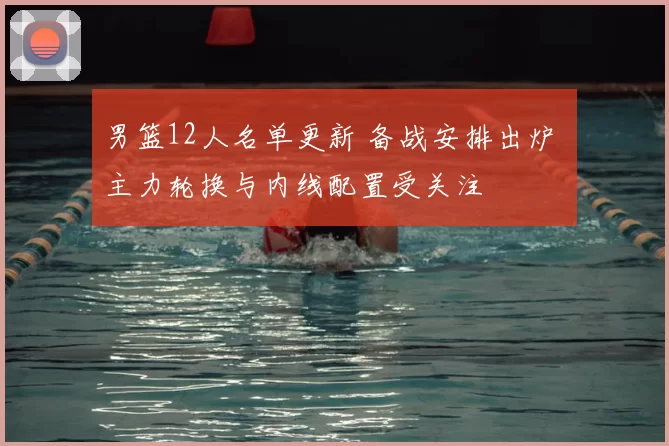 男篮12人名单更新 备战安排出炉 主力轮换与内线配置受关注