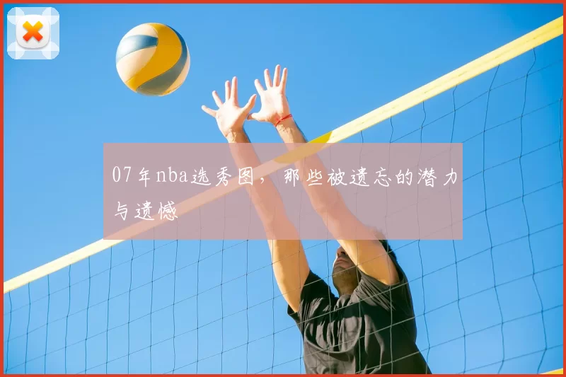 07年nba选秀图，那些被遗忘的潜力与遗憾
