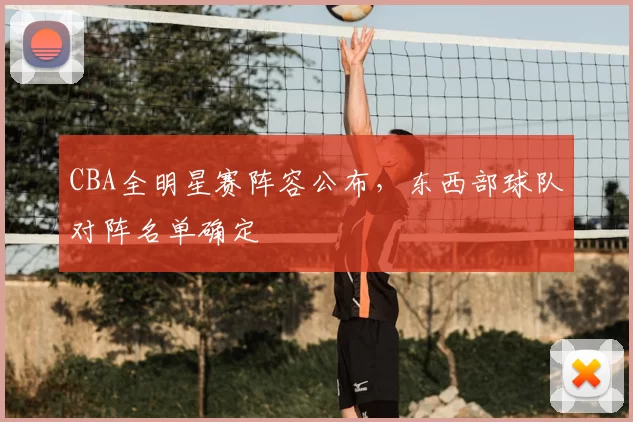 CBA全明星赛阵容公布，东西部球队对阵名单确定