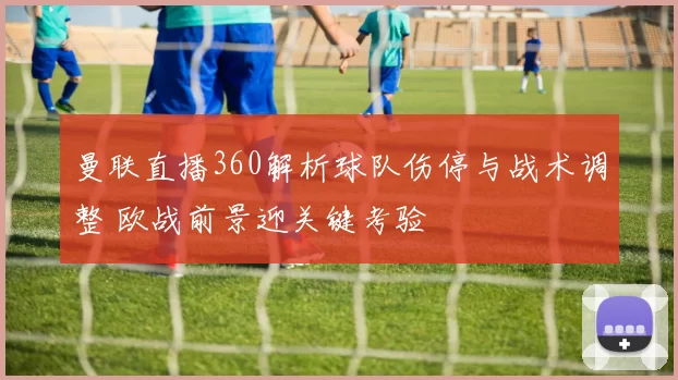 曼联直播360解析球队伤停与战术调整 欧战前景迎关键考验