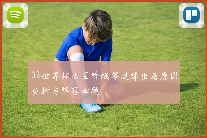 02世界杯法国锋线零进球出局原因分析与阵容回顾