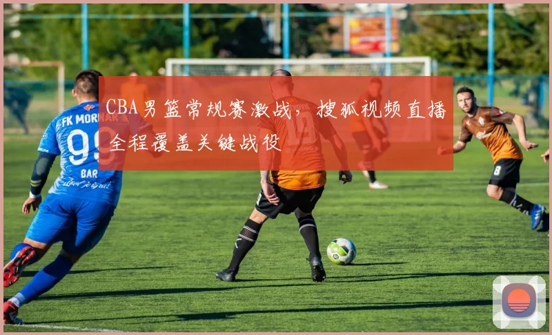 CBA男篮常规赛激战，搜狐视频直播全程覆盖关键战役