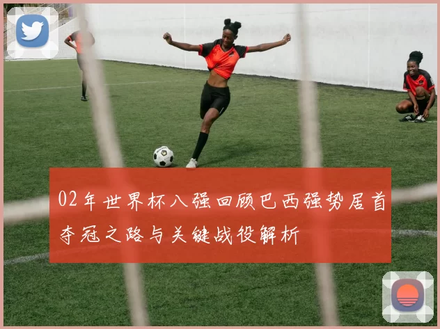 02年世界杯八强回顾巴西强势居首夺冠之路与关键战役解析