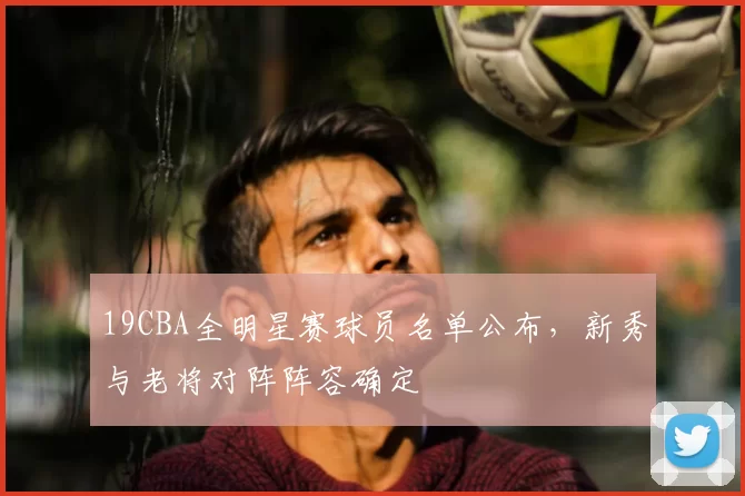19CBA全明星赛球员名单公布，新秀与老将对阵阵容确定