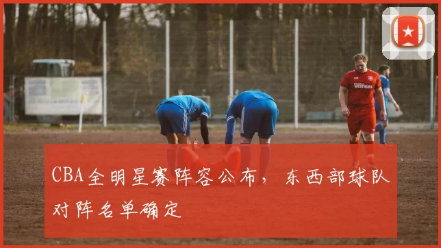 CBA全明星赛阵容公布，东西部球队对阵名单确定