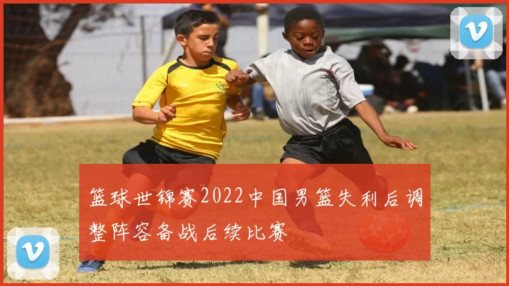 篮球世锦赛2022中国男篮失利后调整阵容备战后续比赛