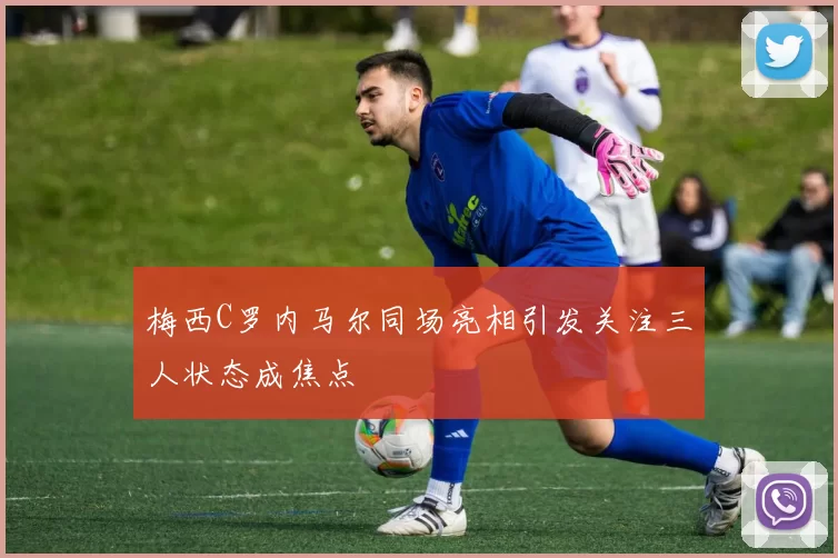 梅西C罗内马尔同场亮相引发关注三人状态成焦点