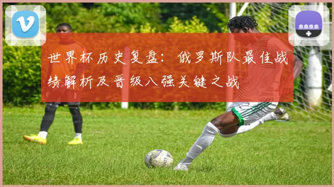 世界杯历史复盘：俄罗斯队最佳战绩解析及晋级八强关键之战