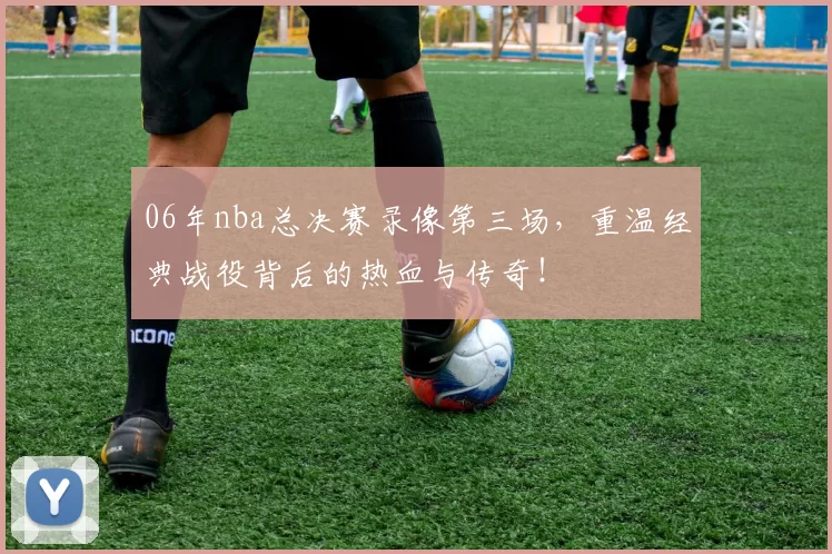 06年nba总决赛录像第三场，重温经典战役背后的热血与传奇！