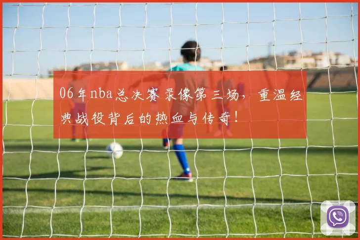 06年nba总决赛录像第三场，重温经典战役背后的热血与传奇！