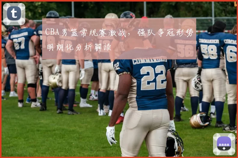 CBA男篮常规赛激战，强队争冠形势明朗化分析解读