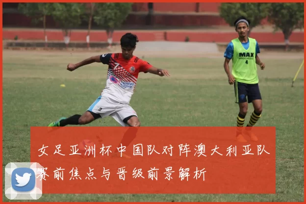女足亚洲杯中国队对阵澳大利亚队赛前焦点与晋级前景解析