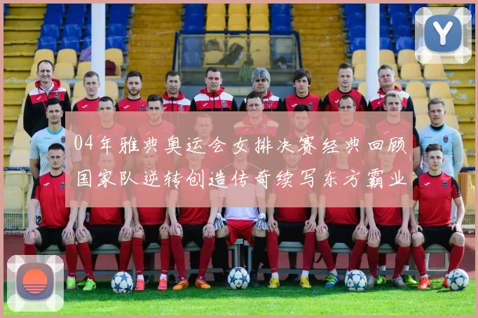 04年雅典奥运会女排决赛经典回顾国家队逆转创造传奇续写东方霸业