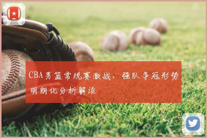 CBA男篮常规赛激战，强队争冠形势明朗化分析解读