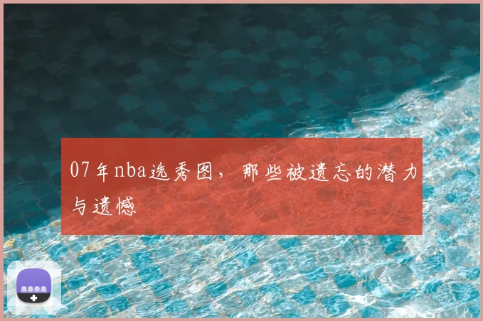 07年nba选秀图,那些被遗忘的潜力与遗憾