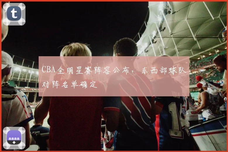 CBA全明星赛阵容公布，东西部球队对阵名单确定