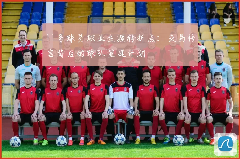 11号球员职业生涯转折点：交易传言背后的球队重建计划