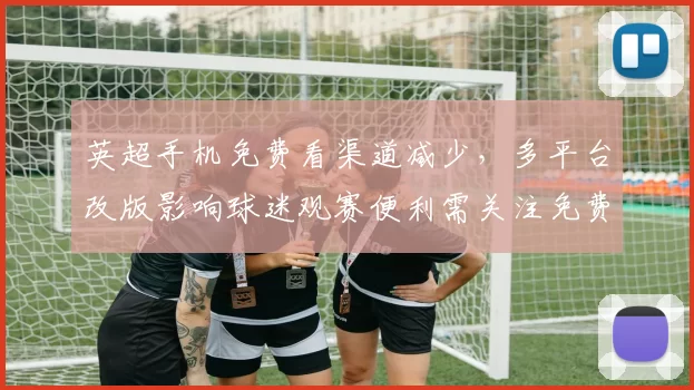 英超手机免费看渠道减少，多平台改版影响球迷观赛便利需关注免费源与转播时间
