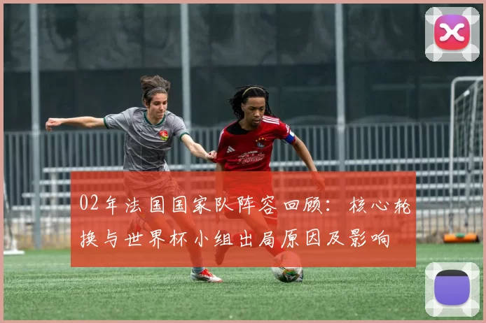 02年法国国家队阵容回顾：核心轮换与世界杯小组出局原因及影响