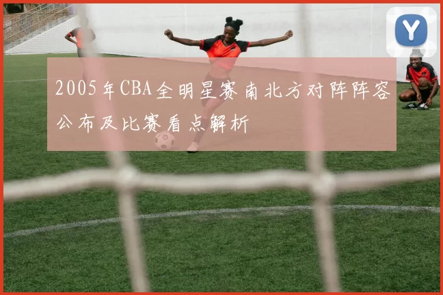 2005年CBA全明星赛南北方对阵阵容公布及比赛看点解析
