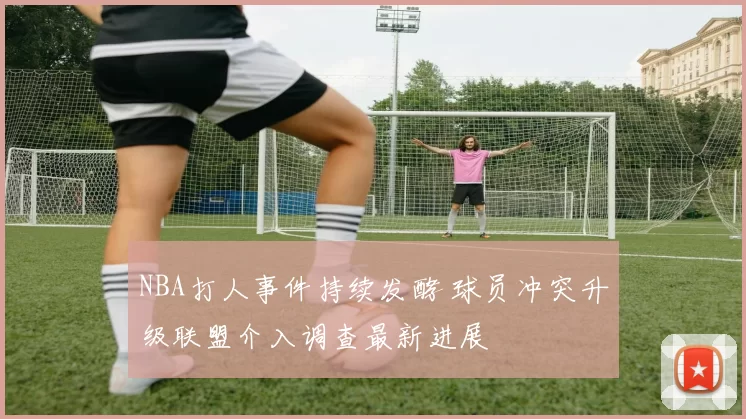 NBA打人事件持续发酵 球员冲突升级联盟介入调查最新进展