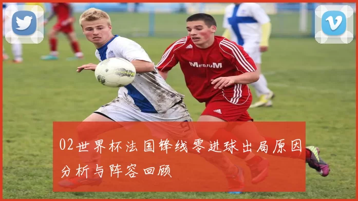 02世界杯法国锋线零进球出局原因分析与阵容回顾