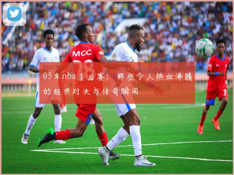 05年nba季后赛：那些令人热血沸腾的经典对决与传奇瞬间