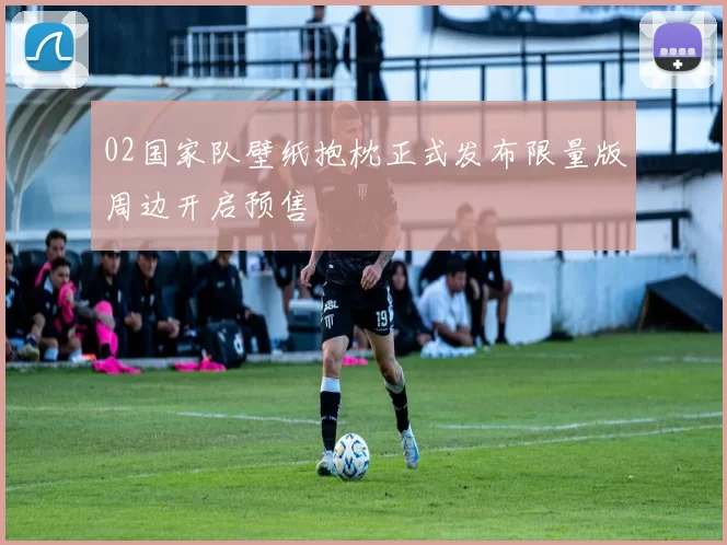 02国家队壁纸抱枕正式发布限量版周边开启预售