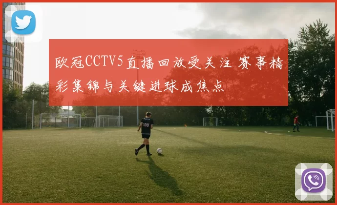 欧冠CCTV5直播回放受关注 赛事精彩集锦与关键进球成焦点